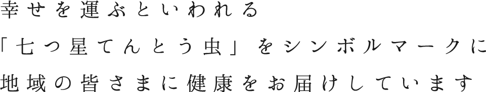 幸せを運ぶといわれる「七つ星てんとう虫」をシンボルマークに地域の皆さまに健康をお届けしています